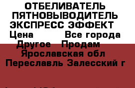 ОТБЕЛИВАТЕЛЬ-ПЯТНОВЫВОДИТЕЛЬ ЭКСПРЕСС-ЭФФЕКТ › Цена ­ 300 - Все города Другое » Продам   . Ярославская обл.,Переславль-Залесский г.